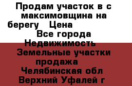 Продам участок в с.максимовщина на берегу › Цена ­ 1 000 000 - Все города Недвижимость » Земельные участки продажа   . Челябинская обл.,Верхний Уфалей г.